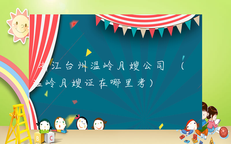 浙江台州温岭月嫂公司 (温岭月嫂证在哪里考)